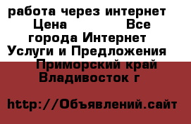 работа через интернет › Цена ­ 30 000 - Все города Интернет » Услуги и Предложения   . Приморский край,Владивосток г.